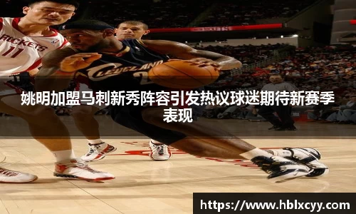姚明加盟马刺新秀阵容引发热议球迷期待新赛季表现